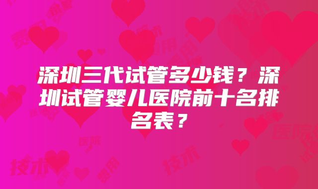 深圳三代试管多少钱？深圳试管婴儿医院前十名排名表？
