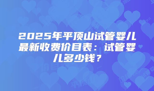 2025年平顶山试管婴儿最新收费价目表：试管婴儿多少钱？