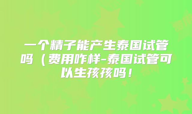 一个精子能产生泰国试管吗（费用咋样-泰国试管可以生孩孩吗！