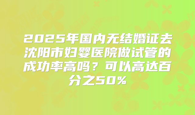 2025年国内无结婚证去沈阳市妇婴医院做试管的成功率高吗？可以高达百分之50%