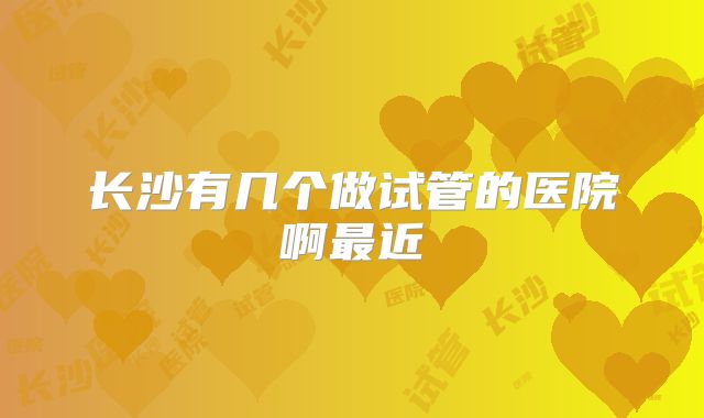 长沙有几个做试管的医院啊最近