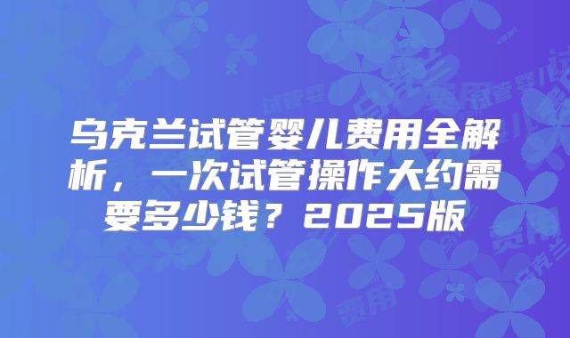 乌克兰试管婴儿费用全解析,一次试管操作大约需要多少钱?2025版