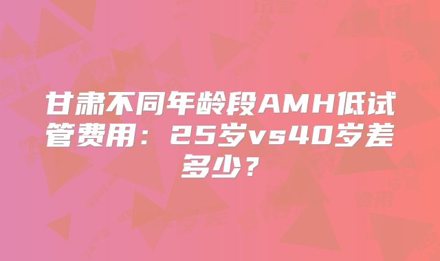 甘肃不同年龄段AMH低试管费用：25岁vs40岁差多少？