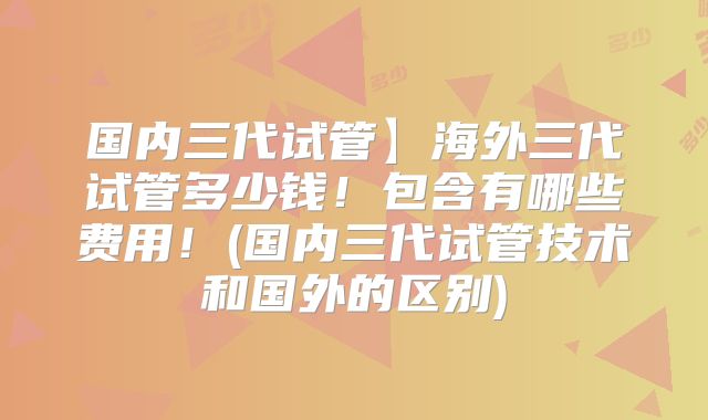 国内三代试管】海外三代试管多少钱!包含有哪些费用!(国内三代试管技术和国外的区别)