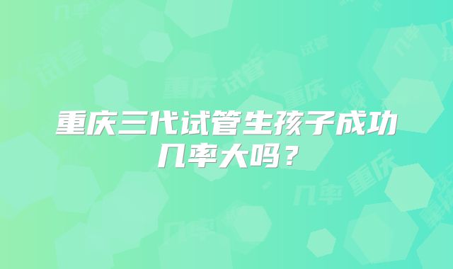 重庆三代试管生孩子成功几率大吗?