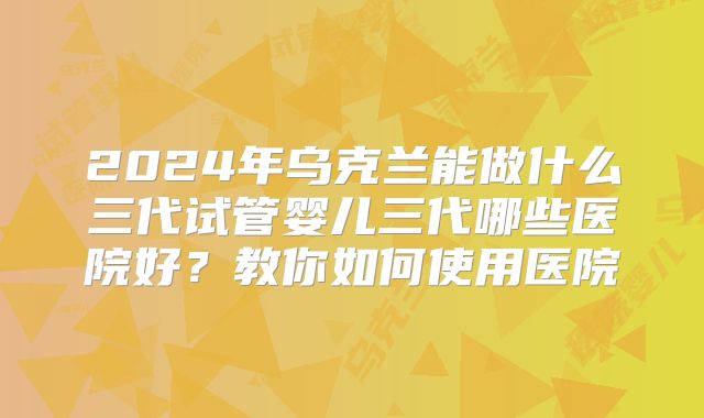 2024年乌克兰能做什么三代试管婴儿三代哪些医院好？教你如何使用医院