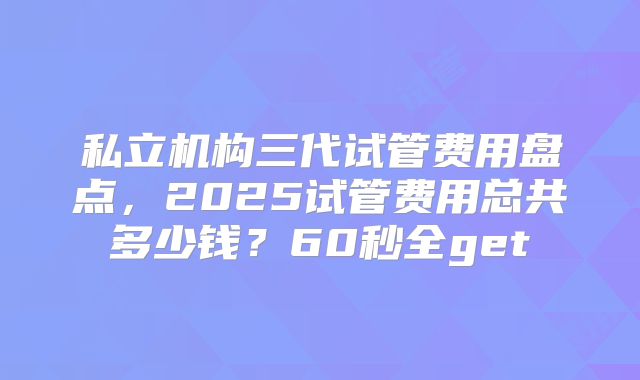 私立机构三代试管费用盘点，2025试管费用总共多少钱？60秒全get