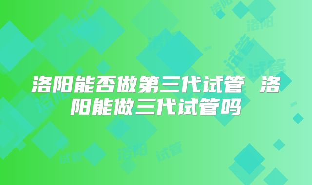 洛阳能否做第三代试管 洛阳能做三代试管吗