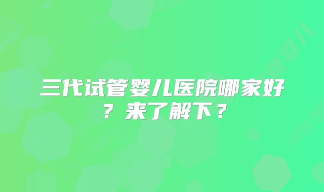 三代试管婴儿医院哪家好?来了解下?