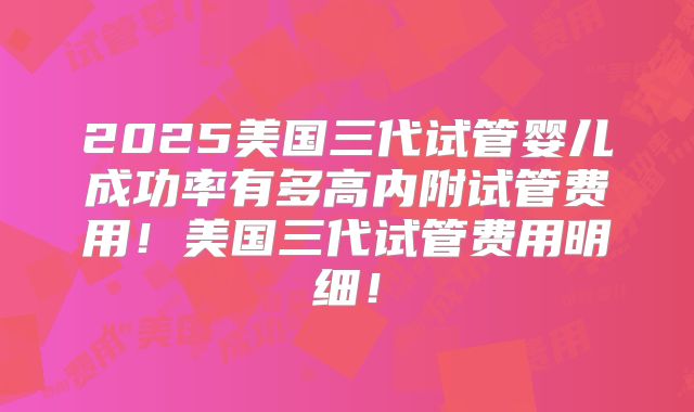 2025美国三代试管婴儿成功率有多高内附试管费用!美国三代试管费用明细!
