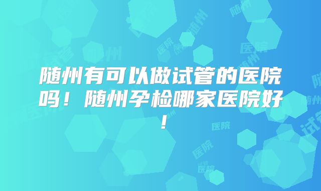 随州有可以做试管的医院吗!随州孕检哪家医院好!