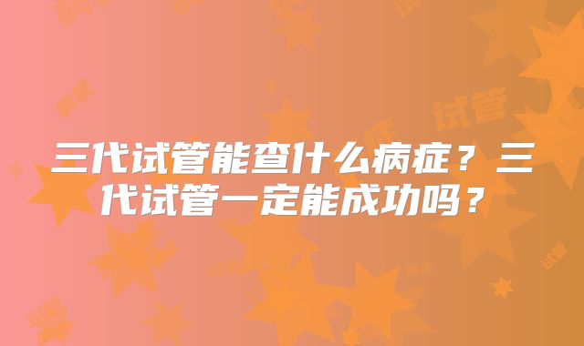 三代试管能查什么病症？三代试管一定能成功吗？