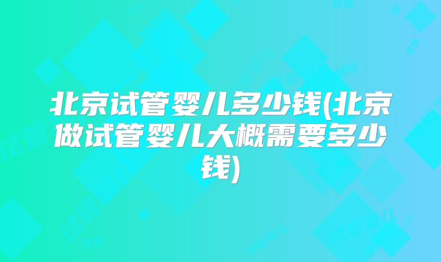 北京试管婴儿多少钱(北京做试管婴儿大概需要多少钱)