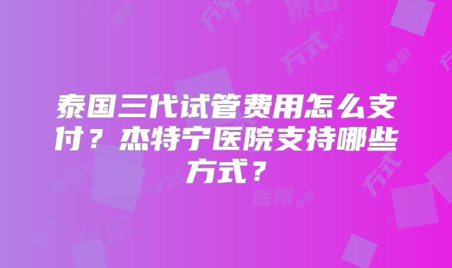 泰国三代试管费用怎么支付？杰特宁医院支持哪些方式？