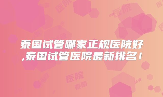 泰国试管哪家正规医院好,泰国试管医院最新排名！