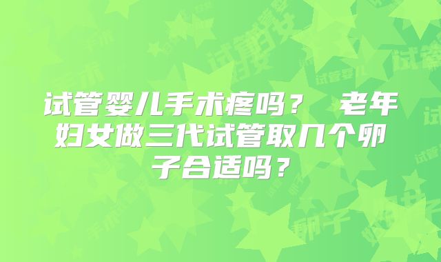 试管婴儿手术疼吗？ 老年妇女做三代试管取几个卵子合适吗？