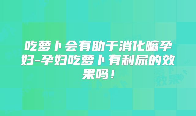 吃萝卜会有助于消化嘛孕妇-孕妇吃萝卜有利尿的效果吗!