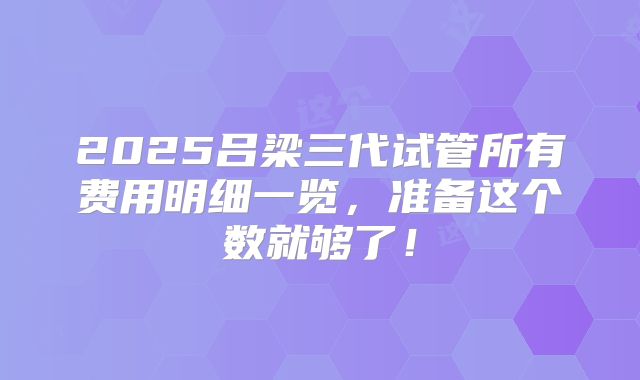 2025吕梁三代试管所有费用明细一览，准备这个数就够了！