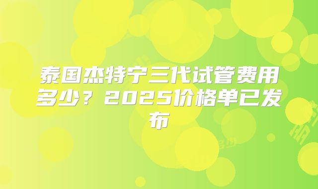 泰国杰特宁三代试管费用多少？2025价格单已发布