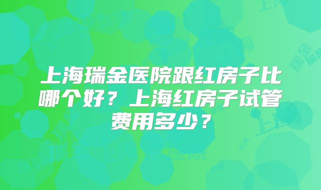 上海瑞金医院跟红房子比哪个好？上海红房子试管费用多少？