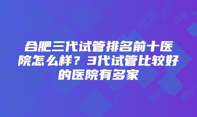 合肥三代试管排名前十医院怎么样？3代试管比较好的医院有多家