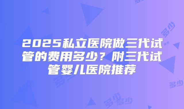 2025私立医院做三代试管的费用多少？附三代试管婴儿医院推荐