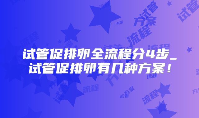 试管促排卵全流程分4步_试管促排卵有几种方案！