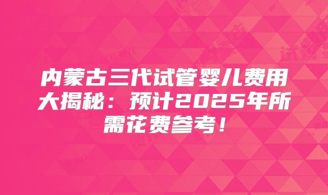 内蒙古三代试管婴儿费用大揭秘：预计2025年所需花费参考！