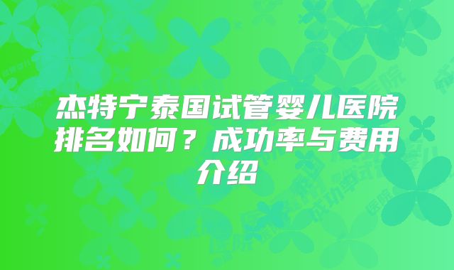 杰特宁泰国试管婴儿医院排名如何?成功率与费用介绍