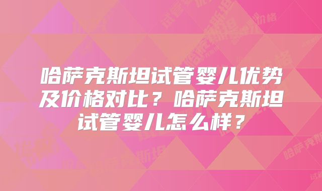 哈萨克斯坦试管婴儿优势及价格对比？哈萨克斯坦试管婴儿怎么样？