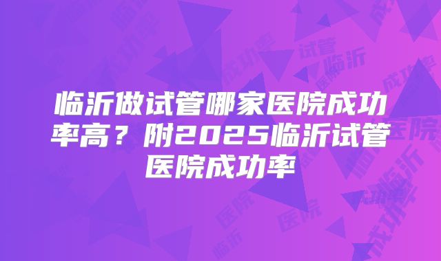 临沂做试管哪家医院成功率高？附2025临沂试管医院成功率
