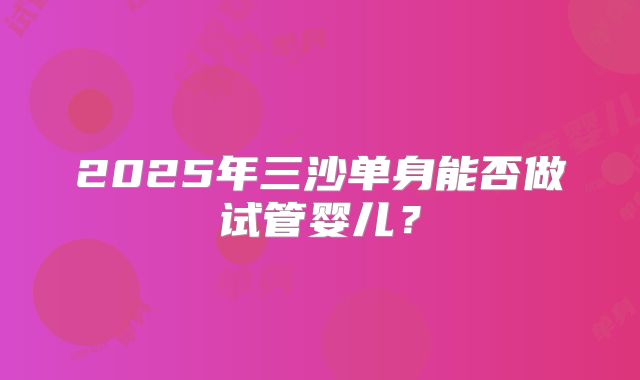 2025年三沙单身能否做试管婴儿?