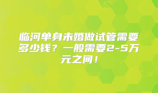 临河单身未婚做试管需要多少钱？一般需要2-5万元之间！