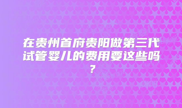 在贵州首府贵阳做第三代试管婴儿的费用要这些吗?