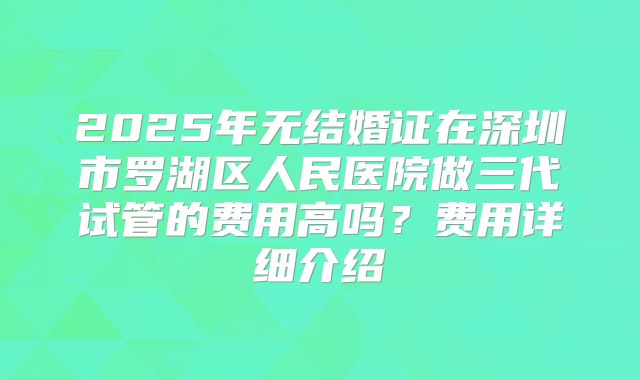 2025年无结婚证在深圳市罗湖区人民医院做三代试管的费用高吗？费用详细介绍