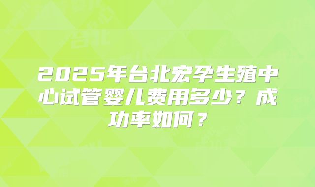 2025年台北宏孕生殖中心试管婴儿费用多少?成功率如何?