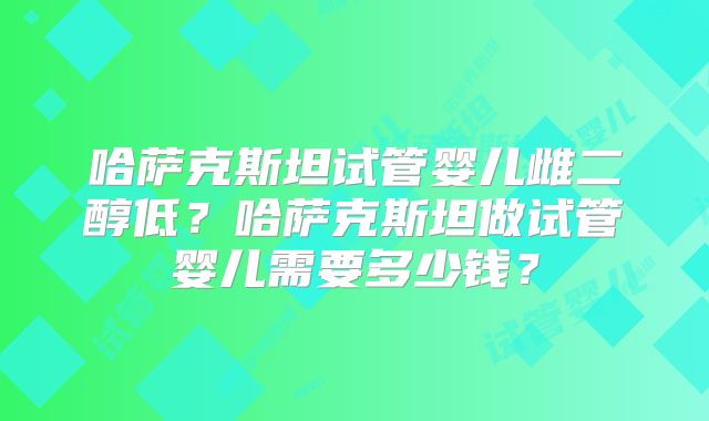 哈萨克斯坦试管婴儿雌二醇低?哈萨克斯坦做试管婴儿需要多少钱?