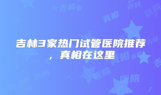 吉林3家热门试管医院推荐，真相在这里