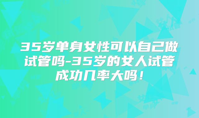 35岁单身女性可以自己做试管吗-35岁的女人试管成功几率大吗！