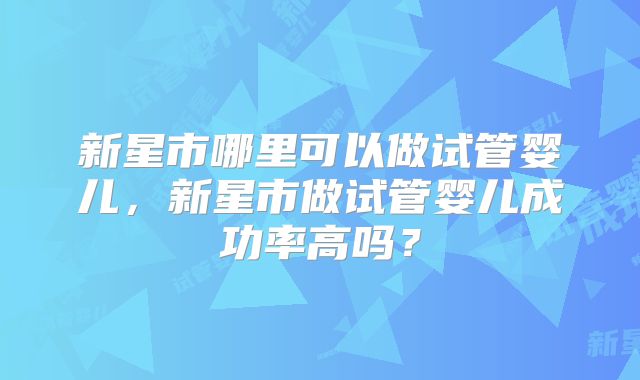 新星市哪里可以做试管婴儿，新星市做试管婴儿成功率高吗？