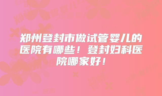 郑州登封市做试管婴儿的医院有哪些!登封妇科医院哪家好!