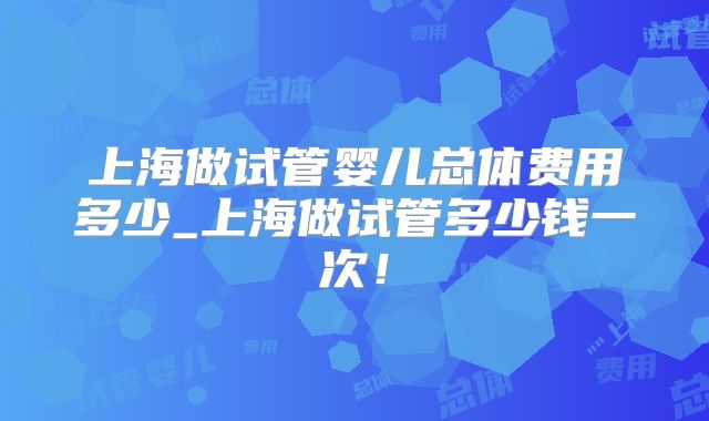 上海做试管婴儿总体费用多少_上海做试管多少钱一次！