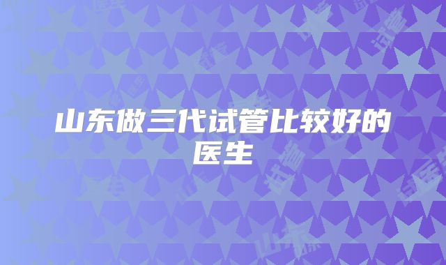 山东做三代试管比较好的医生