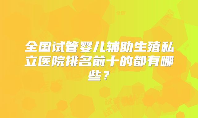 全国试管婴儿辅助生殖私立医院排名前十的都有哪些？