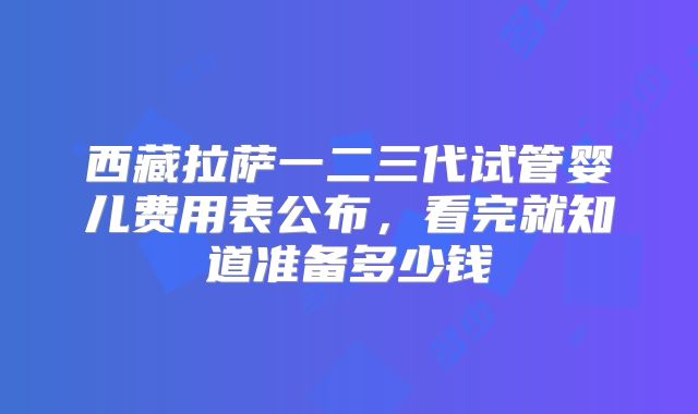 西藏拉萨一二三代试管婴儿费用表公布,看完就知道准备多少钱