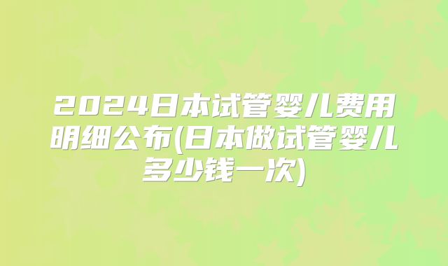 2024日本试管婴儿费用明细公布(日本做试管婴儿多少钱一次)