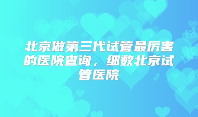 北京做第三代试管最厉害的医院查询,细数北京试管医院