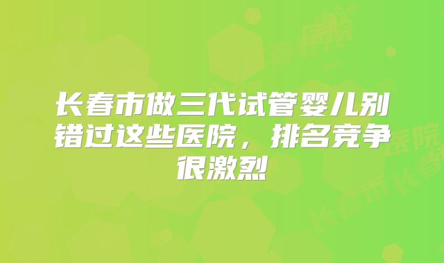 长春市做三代试管婴儿别错过这些医院，排名竞争很激烈