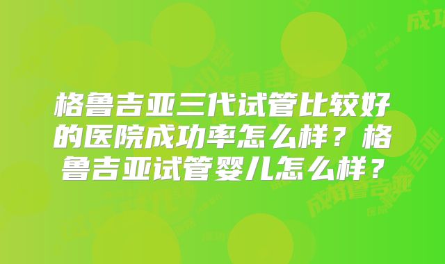 格鲁吉亚三代试管比较好的医院成功率怎么样？格鲁吉亚试管婴儿怎么样？