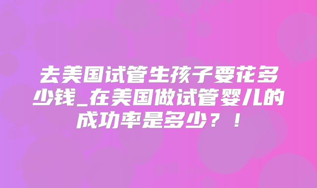 去美国试管生孩子要花多少钱_在美国做试管婴儿的成功率是多少？！
